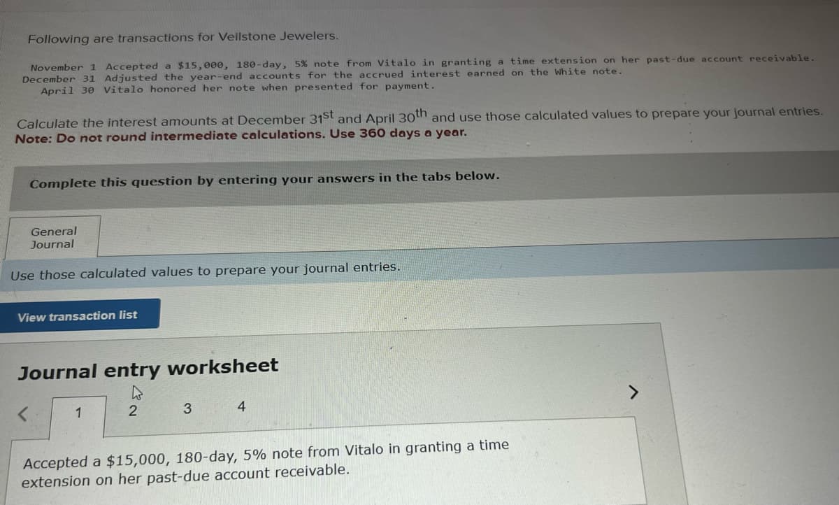 Following are transactions for Veilstone Jewelers.
November 1 Accepted a $15,000, 180-day, 5% note from Vitalo in granting a time extension on her past-due account receivable.
December 31 Adjusted the year-end accounts for the accrued interest earned on the White note.
April 30 Vitalo honored her note when presented for payment.
Calculate the interest amounts at December 31st and April 30th and use those calculated values to prepare your journal entries.
Note: Do not round intermediate calculations. Use 360 days a year.
Complete this question by entering your answers in the tabs below.
General
Journal
Use those calculated values to prepare your journal entries.
View transaction list
Journal entry worksheet
1
2
3
4
Accepted a $15,000, 180-day, 5% note from Vitalo in granting a time
extension on her past-due account receivable.