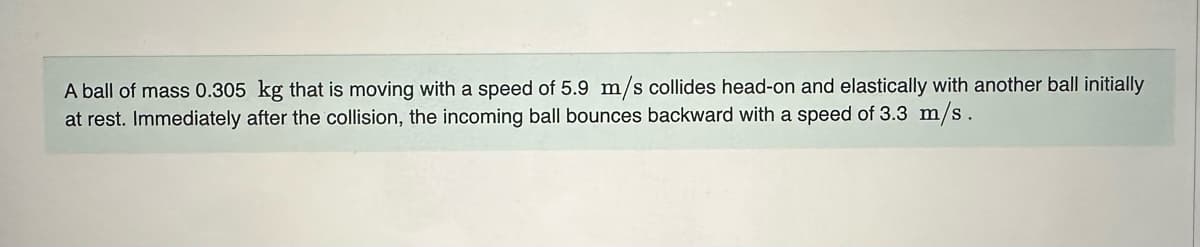 A ball of mass 0.305 kg that is moving with a speed of 5.9 m/s collides head-on and elastically with another ball initially
at rest. Immediately after the collision, the incoming ball bounces backward with a speed of 3.3 m/s.