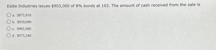 Eddie Industries issues $903,000 of 8% bonds at 103. The amount of cash received from the sale is
Oa. $875,910
O b. $930,090
O c. $903,000
O d. $975,240