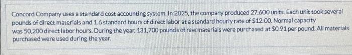 Concord Company uses a standard cost accounting system. In 2025, the company produced 27,600 units. Each unit took several
pounds of direct materials and 1.6 standard hours of direct labor at a standard hourly rate of $12.00. Normal capacity
was 50,200 direct labor hours. During the year, 131,700 pounds of raw materials were purchased at $0.91 per pound. All materials
purchased were used during the year.