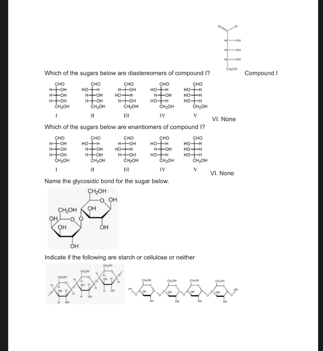 Which of the sugars below are diastereomers of compound I?
CHO
H-OH
H-OH
H-OH
CH₂OH
I
CHO
HO-TH
H-OH
H-OH
ОН
Н
CH₂OH
OH
CHO
HO-H
HO-H
HO+H
H
CH₂OH
"I
Н
Which of the sugars below are enantiomers of compound I?
CHO
HO-H
H-OH
H-+OH
CH2OH
"I
CH2OH
OH
H-OH
HO-H
H-OH
ОН
O OH
CHO
CH₂OH
I
Name the glycosidic bond for the sugar below.
CHO
H-OH
HO-H
CH OH
Ш
H-OH
CH2OH
Ш
✓✓
0
Н
CHO
HO-H
etc.
HO+H
H-OH
OH
CH₂OH
CH₂OH
IV
CHO
HO-H
НО-+H
H-OH
OH
CHO
CH₂OH
IV
HO-H
HO-H
HO+H
CH₂OH
V
CHO
HO-H
HO-H
H-OH
ОН
Indicate if the following are starch or cellulose or neither
CH₂OH
CH₂OH
H
H
CH₂OH
Н
මෙම සං.ප.මි. 5.
OH H
н
о
0
CH₂OH
CH₂OH
CH₂OH
OH H
О'
H
OH H
ОН
он
H
etc.
H
OH
OH
OH
Н Н OH
OH
OH
OH
OH
CH₂OH
V
0===
не
HC-OH
HC -OH
HC-OH
СH ОН
VI. None
VI. None
Compound I