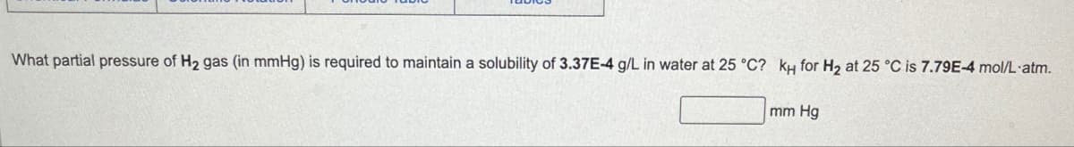 What partial pressure of H2 gas (in mmHg) is required to maintain a solubility of 3.37E-4 g/L in water at 25 °C? кH for H2 at 25 °C is 7.79E-4 mol/L atm.
mm Hg