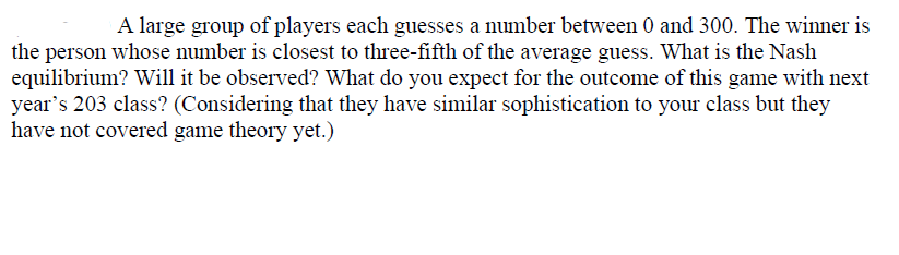 A large group of players each guesses a number between 0 and 300. The winner is
the person whose number is closest to three-fifth of the average guess. What is the Nash
equilibrium? Will it be observed? What do you expect for the outcome of this game with next
year's 203 class? (Considering that they have similar sophistication to your class but they
have not covered game theory yet.)

