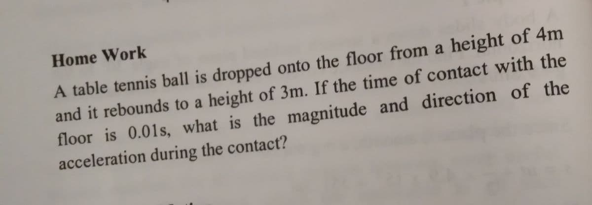 Home Work
A table tennis ball is dropped onto the floor from a height of 4m
and it rebounds to a height of 3m. If the time of contact with the
floor is 0.01s, what is the magnitude and direction of the
acceleration during the contact?
