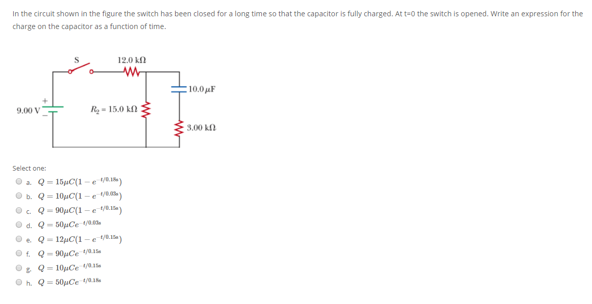 In the circuit shown in the figure the switch has been closed for a long time so that the capacitor is fully charged. At t=0 the switch is opened. Write an expression for the
charge on the capacitor as a function of time.
12.0 kN
10.0 µF
9.00 V
Ro = 15.0 kN
3.00 kN
Select one:
О а. Q3 15дС(1 — е 40.186)
O b. Q = 10µC(1 – e t/0.03% )
Q = 90µC(1 – e t/0.15s)
O d. Q = 50µCe t/0.03s
Q = 12µC(1 – e t/0.15s)
e.
Of.
Q = 90µCe t/0.15s
Q = 10µCe t/0.15s
O h. Q = 50µCe t/0.18s
a O o o O O O
