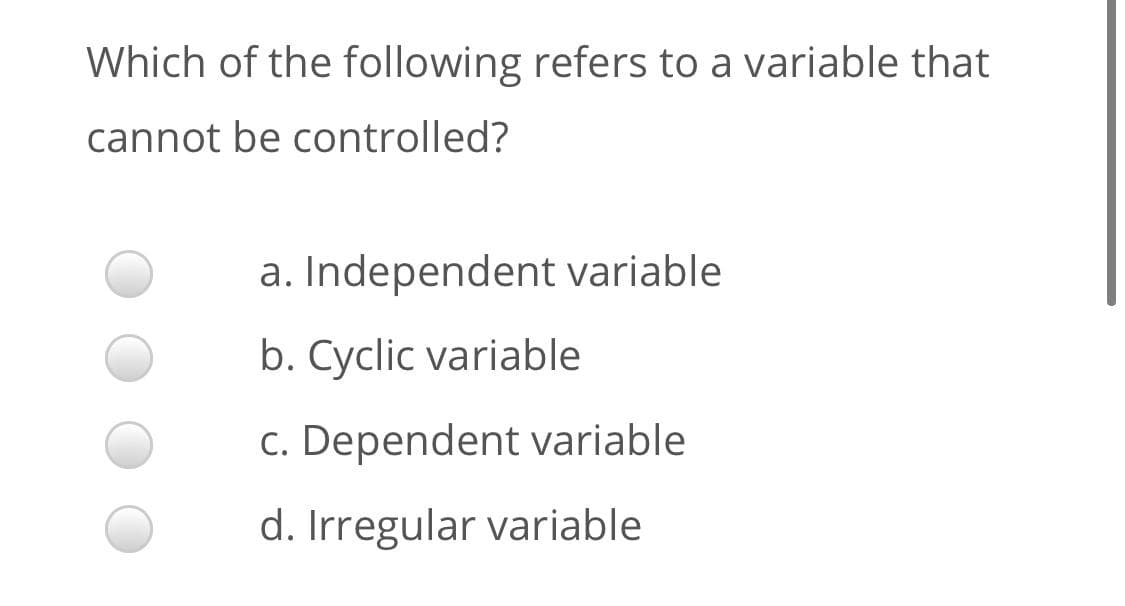 Which of the following refers to a variable that
cannot be controlled?
a. Independent variable
b. Cyclic variable
c. Dependent variable
d. Irregular variable
