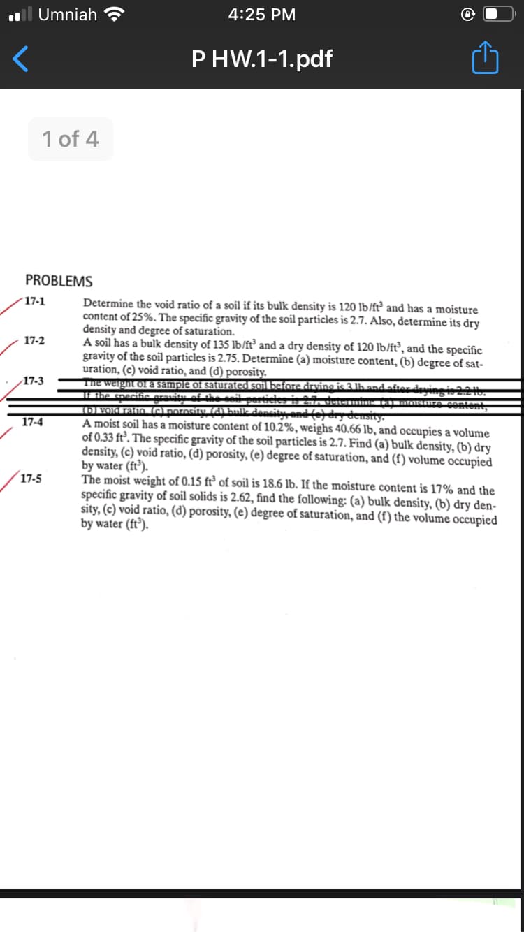 Umniah
4:25 PM
P HW.1-1.pdf
1 of 4
PROBLEMS
Determine the void ratio of a soil if its bulk density is 120 lb/ft° and has a moisture
content of 25%. The specific gravity of the soil particles is 2.7. Also, determine its dry
density and degree of saturation.
A soil has a bulk density of 135 lb/ft° and a dry density of 120 lb/lft, and the specific
gravity of the soil particles is 2.75. Determine (a) moisture content, (b) degree of sat-
uration, (c) void ratio, and (d) porosity.
The weight fa sample of saturated soil before drving is 3 lh and after devineis
IAhe speclia aravitu af sheil A
15) vord ratio emrosiy d hulk dencity and() dry density.
A moist soil has a moisture content of 10.2%, weighs 40.66 lb, and occupies a volume
of 0.33 ft³. The specific gravity of the soil particles is 2.7. Find (a) bulk density, (b) dry
density, (c) void ratio, (d) porosity, (e) degree of saturation, and (f) volume occupied
by water (ft³).
The moist weight of 0.15 ft³ of soil is 18.6 lb. If the moisture content is 17% and the
specific gravity of soil solids is 2.62, find the following: (a) bulk density, (b) dry den-
sity, (c) void ratio, (d) porosity, (e) degree of saturation, and (f) the volume occupied
by water (ft³).
17-1
17-2
17-3
17-4
17-5
