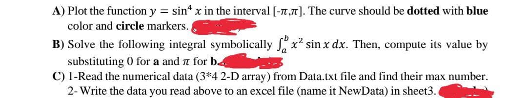 A) Plot the function y = sint x in the interval [-T,"]. The curve should be dotted with blue
color and circle markers.
B) Solve the following integral symbolically x² sin x dx. Then, compute its value by
substituting 0 for a and n for b.4
C) 1-Read the numerical data (3*4 2-D array) from Data.txt file and find their max number.
2- Write the data you read above to an excel file (name it NewData) in sheet3.
