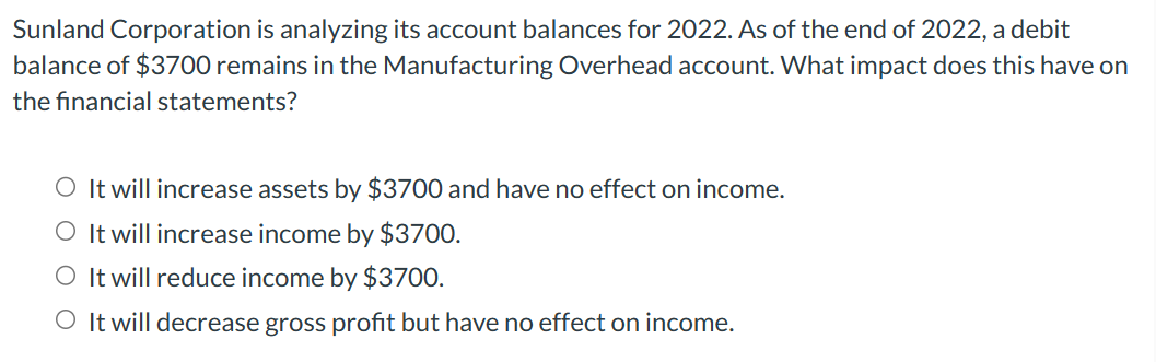 Sunland Corporation is analyzing its account balances for 2022. As of the end of 2022, a debit
balance of $3700 remains in the Manufacturing Overhead account. What impact does this have on
the financial statements?
O It will increase assets by $3700 and have no effect on income.
O It will increase income by $3700.
O It will reduce income by $3700.
O It will decrease gross profit but have no effect on income.