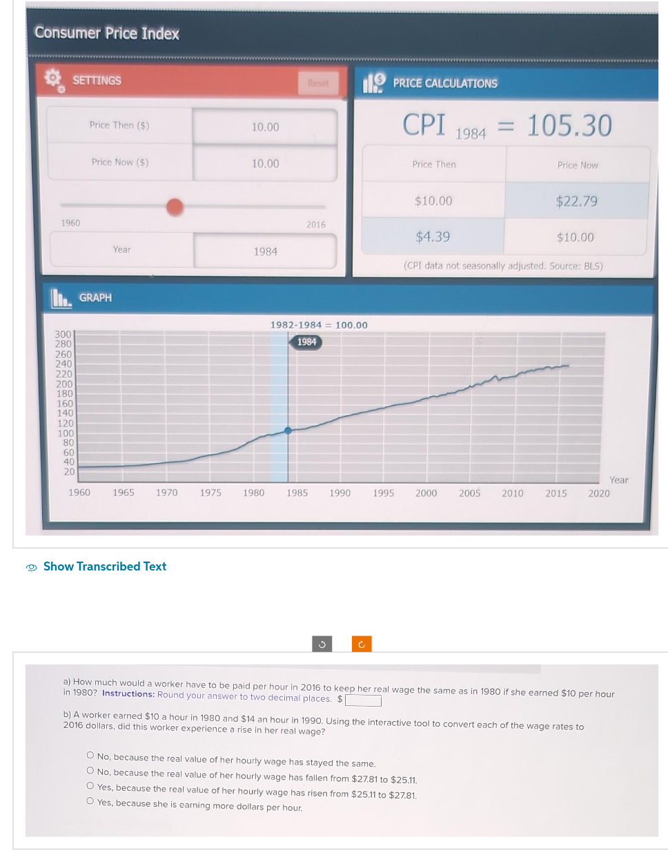 Consumer Price Index
SETTINGS
1960
300
280
260
240
220
200
180
160
140
120
100
80
60
40
20
Price Then ($)
Price Now ($)
GRAPH
1960
Year
1965 1970 1975
Show Transcribed Text
10.00
10.00
1984
1980
Reset
2016
1982-1984 = 100.00
1984
1985 1990
PRICE CALCULATIONS
CPI = 105.30
1984
Price Then
$10.00
1995 2000
Price Now
$4.39
(CPI data not seasonally adjusted. Source: BLS)
$22.79
O No, because the real value of her hourly wage has stayed the same.
O No, because the real value of her hourly wage has fallen from $27.81 to $25.11.
O Yes, because the real value of her hourly wage has risen from $25.11 to $27.81.
O Yes, because she is earning more dollars per hour.
$10.00
Year
2005 2010 2015 2020
a) How much would a worker have to be paid per hour in 2016 to keep her real wage the same as in 1980 if she earned $10 per hour
in 1980? Instructions: Round your answer to two decimal places. $
b) A worker earned $10 a hour in 1980 and $14 an hour in 1990. Using the interactive tool to convert each of the wage rates to
2016 dollars, did this worker experience a rise in her real wage?