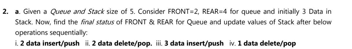 2. a. Given a Queue and Stack size of 5. Consider FRONT=2, REAR=4 for queue and initially 3 Data in
Stack. Now, find the final status of FRONT & REAR for Queue and update values of Stack after below
operations sequentially:
i. 2 data insert/push ii. 2 data delete/pop. iii. 3 data insert/push iv. 1 data delete/pop
