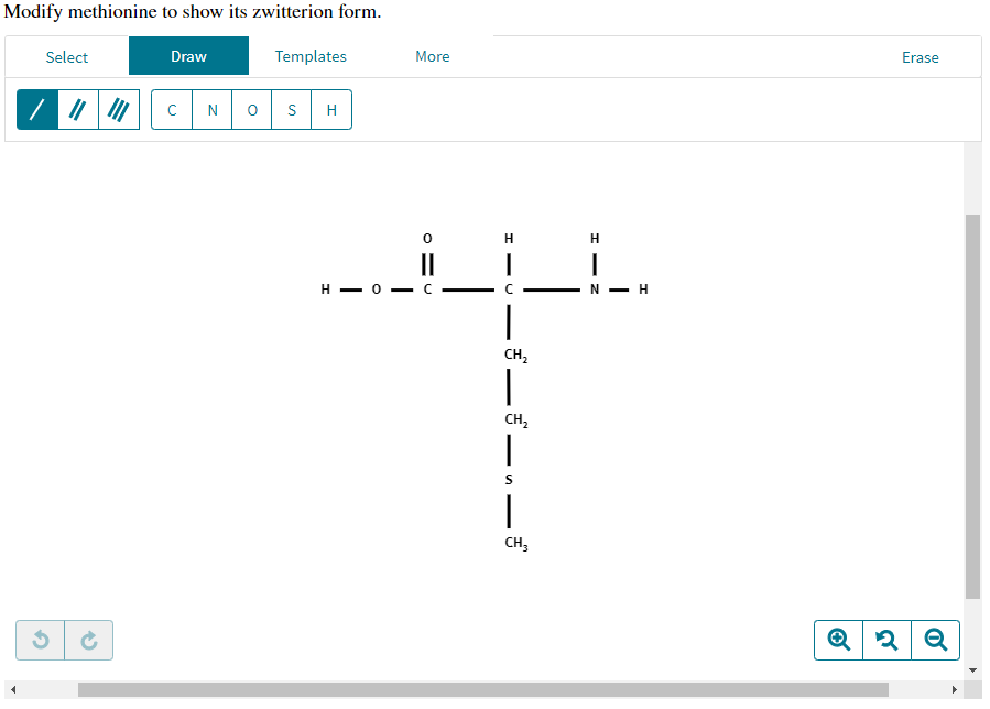 Modify methionine to show its zwitterion form.
Select
Draw
с N 0
Templates
S
H
More
1C
||
H0 C
1
с
|
CH₂
|
CH₂
|
S
1
CH3
HIN
I
N-H
Erase
Q 2 Q