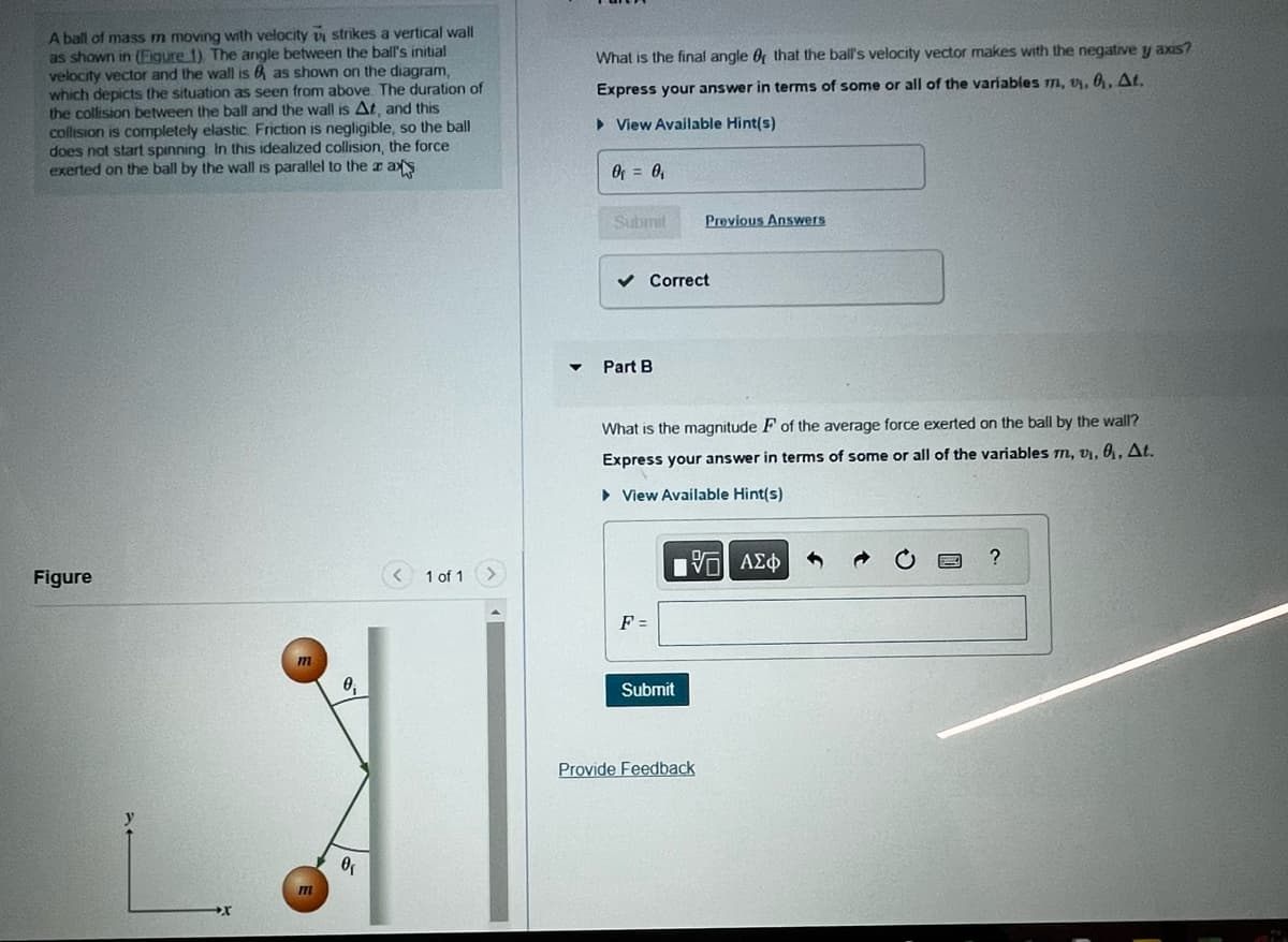 A ball of mass m moving with velocity v strikes a vertical wall
as shown in (Figure 1). The angle between the ball's initial
velocity vector and the wall is as shown on the diagram,
which depicts the situation as seen from above. The duration of
the collision between the ball and the wall is At, and this
collision is completely elastic. Friction is negligible, so the ball
does not start spinning. In this idealized collision, the force
exerted on the ball by the wall is parallel to the ax axs
Figure
m
m
0₁
0₁
1 of 1
What is the final angle of that the ball's velocity vector makes with the negative y axis?
Express your answer in terms of some or all of the variables m, v, 0, At.
► View Available Hint(s)
0₁ = 0₁
Submit
✓ Correct
Part B
What is the magnitude F of the average force exerted on the ball by the wall?
Express your answer in terms of some or all of the variables m, v₁, 0₁, At.
View Available Hint(s)
197| ΑΣΦ
F =
Previous Answers
Submit
Provide Feedback
WH