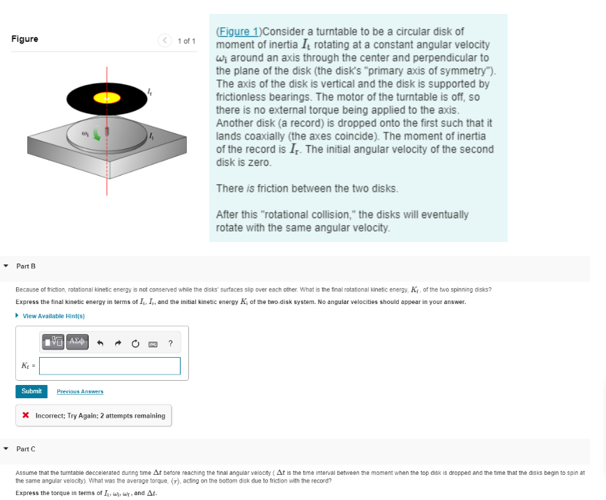 Figure
Part B
Ke=
Because of friction, rotational kinetic energy is not conserved while the disks' surfaces slip over each other. What is the final rotational kinetic energy, KF, of the two spinning disks?
Express the final kinetic energy in terms of It, Ir, and the initial kinetic energy K; of the two-disk system. No angular velocities should appear in your answer.
▸ View Available Hint(s)
9
A
Submit Previous Answers
Part C
* Incorrect; Try Again; 2 attempts remaining
1 of 1
(Figure 1) Consider a turntable to be a circular disk of
moment of inertia I, rotating at a constant angular velocity
w; around an axis through the center and perpendicular to
the plane of the disk (the disk's "primary axis of symmetry").
The axis of the disk is vertical and the disk is supported by
frictionless bearings. The motor of the turntable is off, so
there is no external torque being applied to the axis.
Another disk (a record) is dropped onto the first such that it
lands coaxially (the axes coincide). The moment of inertia
of the record is Ir. The initial angular velocity of the second
disk is zero.
There is friction between the two disks.
After this "rotational collision," the disks will eventually
rotate with the same angular velocity.
Assume that the turntable deccelerated during time At before reaching the final angular velocity (At is the time interval between the moment when the top disk is dropped and the time that the disks begin to spin at
the same angular velocity). What was the average torque, (7), acting on the bottom disk due to friction with the record?
Express the torque in terms of I, ₁, wr, and At.