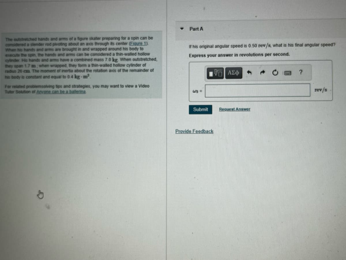 The outstretched hands and arms of a figure skater preparing for a spin can be
considered a slender rod pivoting about an axis through its center (Figure 1).
When his hands and arms are brought in and wrapped around his body to
execute the spin, the hands and arms can be considered a thin-walled hollow
cylinder His hands and arms have a combined mass 7.0 kg. When outstretched,
they span 1.7 m; when wrapped, they form a thin-walled hollow cylinder of
radius 26 cm. The moment of inertia about the rotation axis of the remainder of
his body is constant and equal to 0.4 kg-m².
For related problemsolving tips and strategies, you may want to view a Video
Tutor Solution of Anyone can be a ballerina.
Part A
If his original angular speed is 0.50 rev/s, what is his final angular speed?
Express your answer in revolutions per second.
— ΑΣΦ
62 =
Submit
Provide Feedback
Request Answer
?
rev/s