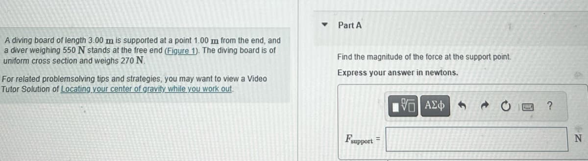A diving board of length 3.00 m is supported at a point 1.00 m from the end, and
a diver weighing 550 N stands at the free end (Figure 1). The diving board is of
uniform cross section and weighs 270 N.
For related problemsolving tips and strategies, you may want to view a Video
Tutor Solution of Locating your center of gravity while you work out.
Part A
Find the magnitude of the force at the support point.
Express your answer in newtons.
15. ΑΣΦ
Fsupport =
?
N