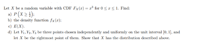 Let X be a random variable with CDF Fx(x) = x³ for 0 ≤ x ≤ 1. Find:
a) P (X ≥ ¹);
b) the density function fx(x);
c) E(X).
d) Let Y₁, Y2, Y3 be three points chosen independently and uniformly on the unit interval [0, 1], and
let X be the rightmost point of them. Show that X has the distribution described above.