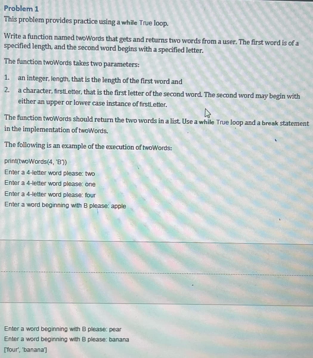 Problem 1
This problem provides practice using a while True loop.
Write a function named twoWords that gets and returns two words from a user. The first word is of a
specified length, and the second word begins with a specified letter.
The function twoWords takes two parameters:
1. an integer, length, that is the length of the first word and
2.
a character, firstLetter, that is the first letter of the second word. The second word may begin with
either an upper or lower case instance of firstLetter.
4
The function twoWords should return the two words in a list. Use a while True loop and a break statement
in the implementation of twoWords.
The following is an example of the execution of twoWords:
print(twoWords (4, 'B'))
Enter a 4-letter word please: two
Enter a 4-letter word please: one
Enter a 4-letter word please: four
Enter a word beginning with B please: apple
Enter a word beginning with B please: pear
Enter a word beginning with B please: banana
[four', 'banana']