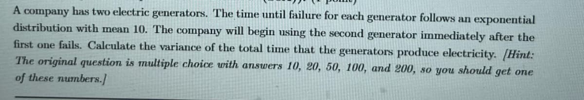 A company has two electric generators. The time until failure for each generator follows an exponential
distribution with mean 10. The company will begin using the second generator immediately after the
first one fails. Calculate the variance of the total time that the generators produce electricity. (Hint:
The original question is multiple choice with answers 10, 20, 50, 100, and 200, so you should get one
of these numbers.]