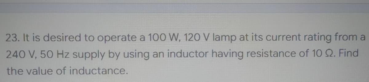 23. It is desired to operate a 100 W, 120 V lamp at its current rating from a
240 V, 50 Hz supply by using an inductor having resistance of 10 Q. Find
the value of inductance.