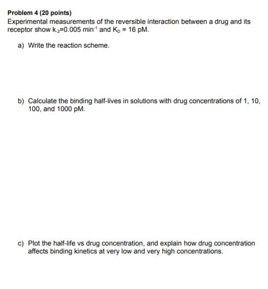 Problem 4 (20 points)
Experimental measurements of the reversible interaction between a drug and its
receptor show k,=0.005 min and Ko = 16 pM.
a) Write the reaction scheme.
b) Calculate the binding half-lives in solutions with drug concentrations of 1, 10,
100, and 1000 pM.
c) Plot the half-life vs drug concentration, and explain how drug concentration
affects binding kinetics at very low and very high concentrations.
