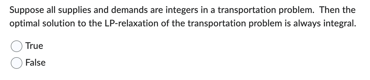 Suppose all supplies and demands are integers in a transportation problem. Then the
optimal solution to the LP-relaxation of the transportation problem is always integral.
True
False