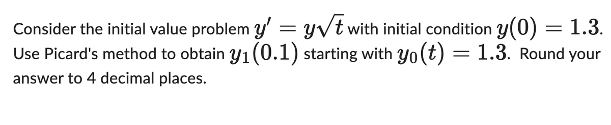 Consider the initial value problem y'
=
y√t with initial condition y(0) = 1.3.
Use Picard's method to obtain y₁ (0.1) starting with yo(t) = 1.3. Round your
answer to 4 decimal places.