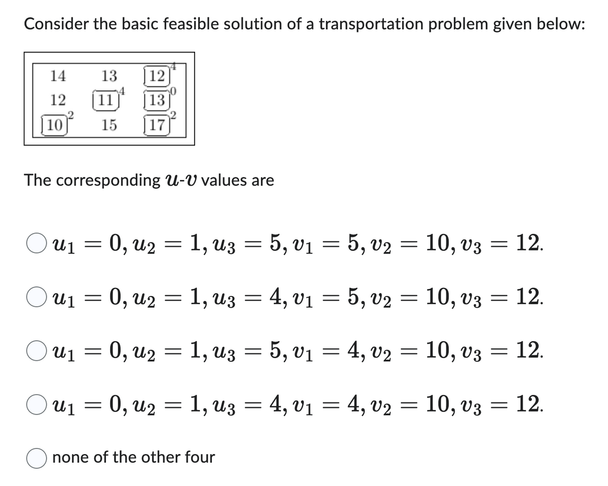 Consider the basic feasible solution of a transportation problem given below:
14
12
10
12
11
13
15 17
13
The corresponding U-V values are
u₁ = 0, u2 = 1, uz = 5, v₁ = 5, v2 = 10, v3
u₁ = 0, u₂ = 1, u3 = 4, v₁ = 5, v2 = 10, v3 = 12.
u₁ = 0, u₂ = 1, uz = 5, v₁ = 4, v₂ = 10, v3
U₁ = 0, U₂ = 1, U3 = 4, V₁ = 4, v2 = 10, v3 = 12.
none of the other four
= 12.
=
12.
