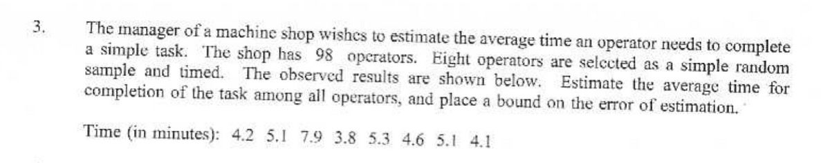 3.
The manager of a machine shop wishes to estimate the average time an operator needs to complete
a simple task. The shop has 98 operators. Eight operators are selected as a simple random
sample and timed. The observed results are shown below. Estimate the average time for
completion of the task among all operators, and place a bound on the error of estimation.
Time (in minutes): 4.2 5.1 7.9 3.8 5.3 4.6 5.1 4.1