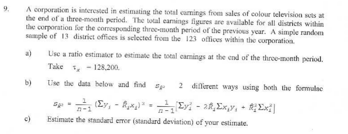 A corporation is interested in estimating the total carnings from sales of colour television sets at
the end of a three-month period. The total earnings figures are available for all districts within
the corporation for the corresponding three-month period of the previous year. A simple random
sample of 13 district offices is selected from the 123 offices within the corporation.
a)
b)
c)
Use a ratio estimator to estimate the total earnings at the end of the three-month period.
- 128,200.
Take x
Use the data below and find
==
1
-
582 2 different ways using both the formulac
Sp» = πλη (Σy, – Rxg)* = 1, Σy? - 28 Σx,y, + Σx?]
n-1
12-1
Estimate the standard error (standard deviation) of your estimate.