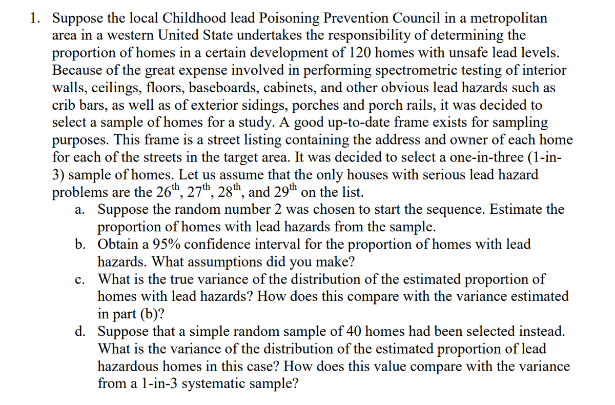 1. Suppose the local Childhood lead Poisoning Prevention Council in a metropolitan
area in a western United State undertakes the responsibility of determining the
proportion of homes in a certain development of 120 homes with unsafe lead levels.
Because of the great expense involved in performing spectrometric testing of interior
walls, ceilings, floors, baseboards, cabinets, and other obvious lead hazards such as
crib bars, as well as of exterior sidings, porches and porch rails, it was decided to
select a sample of homes for a study. A good up-to-date frame exists for sampling
purposes. This frame is a street listing containing the address and owner of each home
for each of the streets in the target area. It was decided to select a one-in-three (1-in-
3) sample of homes. Let us assume that the only houses with serious lead hazard
problems are the 26th, 27th, 28th, and 29th on the list.
a. Suppose the random number 2 was chosen to start the sequence. Estimate the
proportion of homes with lead hazards from the sample.
b. Obtain a 95% confidence interval for the proportion of homes with lead
hazards. What assumptions did you make?
C. What is the true variance of the distribution of the estimated proportion of
homes with lead hazards? How does this compare with the variance estimated
in part (b)?
d. Suppose that a simple random sample of 40 homes had been selected instead.
What is the variance of the distribution of the estimated proportion of lead
hazardous homes in this case? How does this value compare with the variance
from a 1-in-3 systematic sample?