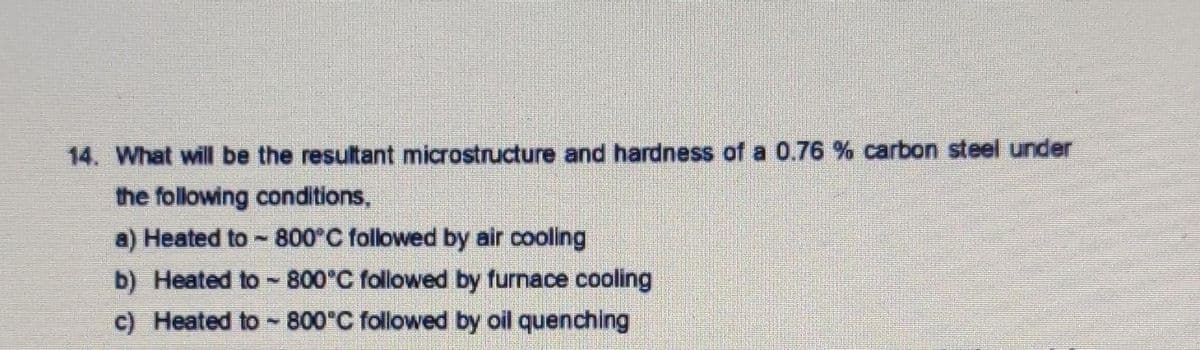 14. What will be the resultant microstructure and hardness of a 0.76 % carbon steel under
the following conditions,
a) Heated to -800 C followed by air cooling
b) Heated to - 800°C followed by furnace cooling
c) Heated to 800°C followed by oil quenching
