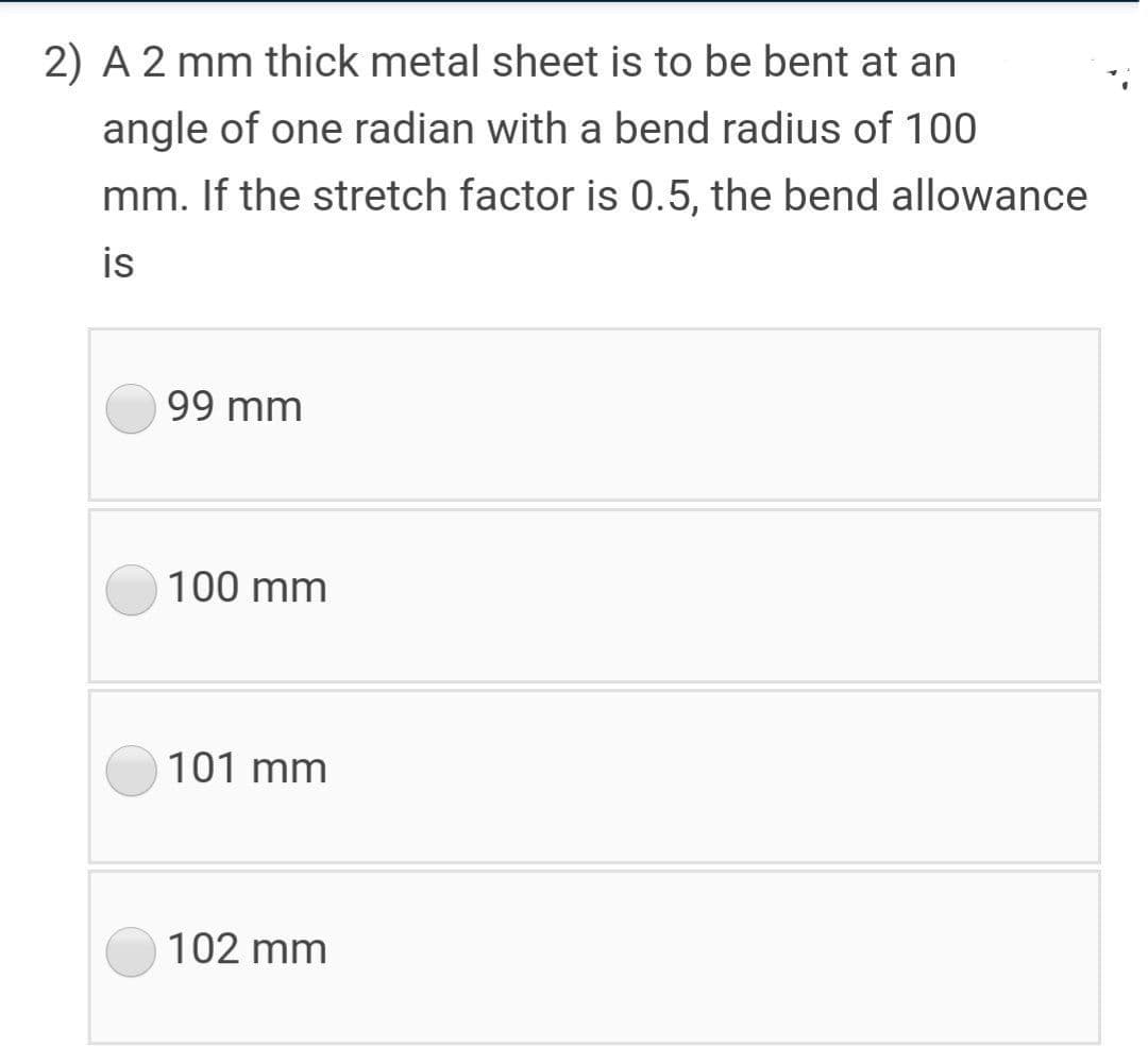 2) A 2 mm thick metal sheet is to be bent at an
angle of one radian with a bend radius of 100
mm. If the stretch factor is 0.5, the bend allowance
is
99 mm
100 mm
101 mm
102 mm
