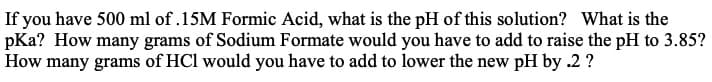 If you have 500 ml of .15M Formic Acid, what is the pH of this solution? What is the
pKa? How many grams of Sodium Formate would you have to add to raise the pH to 3.85?
How many grams of HCl would you have to add to lower the new pH by .2 ?
