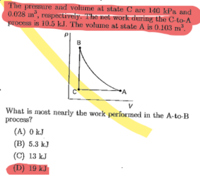 The pressure and volume at state C are 140 kPa and
0.028 m³, respectively. The net work during the C-to-A
process is 10.5 kJ. The volume at state A is 0.103 m³
B
What is most nearly the work performed in the A-to-B
process?
(A) 0 kJ
(B) 5.3 kJ
(C) 13 kJ
(D) 19 kJ