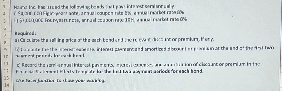 3
4
5
6
7
8
9
10
11
12
13
14
Naima Inc. has issued the following bonds that pays interest semiannually:
i) $4,000,000 Eight-years note, annual coupon rate 6%, annual market rate 8%
ii) $7,000,000 Four-years note, annual coupon rate 10%, annual market rate 8%
Required:
a) Calculate the sellling price of the each bond and the relevant discount or premium, if any.
b) Compute the the interest expense. interest payment and amortized discount or premium at the end of the first two
payment periods for each bond.
c) Record the semi-annual interest payments, interest expenses and amortization of discount or premium in the
Financial Statement Effects Template for the first two payment periods for each bond.
Use Excel function to show your working.