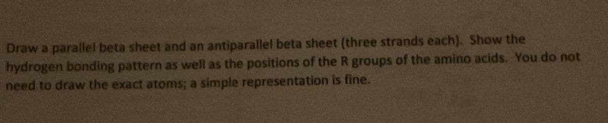 Draw a parallel beta sheet and an antiparallel beta sheet (three strands each). Show the
hydrogen bonding pattern as well as the positions of the R groups of the amino acids. You do not
need to draw the exact atoms; a simple representation is fine.