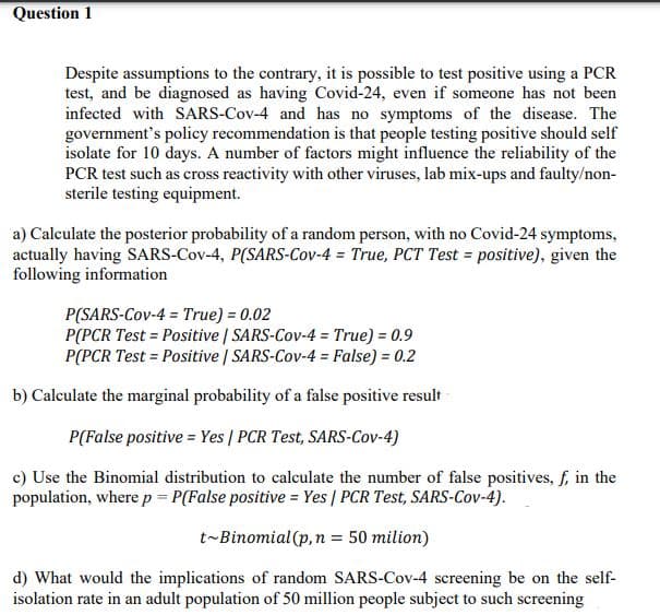 Question 1
Despite assumptions to the contrary, it is possible to test positive using a PCR
test, and be diagnosed as having Covid-24, even if someone has not been
infected with SARS-Cov-4 and has no symptoms of the disease. The
government's policy recommendation is that people testing positive should self
isolate for 10 days. A number of factors might influence the reliability of the
PCR test such as cross reactivity with other viruses, lab mix-ups and faulty/non-
sterile testing equipment.
a) Calculate the posterior probability of a random person, with no Covid-24 symptoms,
actually having SARS-Cov-4, P(SARS-Cov-4 = True, PCT Test = positive), given the
following information
P(SARS-Cov-4 = True) = 0.02
P(PCR Test = Positive | SARS-Cov-4 = True) = 0.9
P(PCR Test = Positive | SARS-Cov-4 = False) = 0.2
b) Calculate the marginal probability of a false positive result
P(False positive = Yes | PCR Test, SARS-Cov-4)
c) Use the Binomial distribution to calculate the number of false positives, f, in the
population, where p = P(False positive = Yes | PCR Test, SARS-Cov-4).
t-Binomial (p,n = 50 milion)
d) What would the implications of random SARS-Cov-4 screening be on the self-
isolation rate in an adult population of 50 million people subject to such screening
