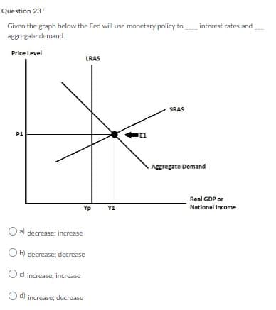 Question 23
Given the graph below the Fed will use monetary policy to
aggregate demand.
interest rates and
Price Level
LRAS
SRAS
P1
Aggregate Demand
Real GDP or
Yp
Y1
National Income
O al decrease; increase
O b) decrcase; decrease
Oc) increase: increase
d) increase: decrease
