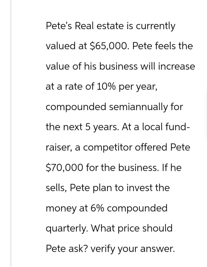 Pete's Real estate is currently
valued at $65,000. Pete feels the
value of his business will increase
at a rate of 10% per year,
compounded semiannually for
the next 5 years. At a local fund-
raiser, a competitor offered Pete
$70,000 for the business. If he
sells, Pete plan to invest the
money at 6% compounded
quarterly. What price should
Pete ask? verify your answer.