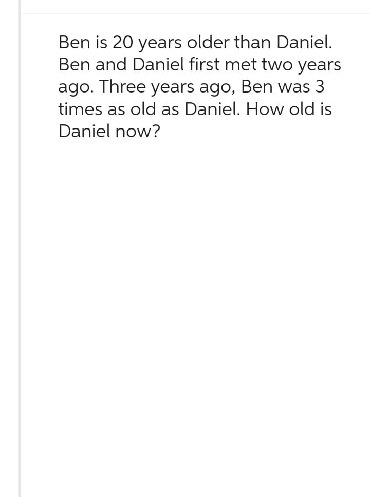 Ben is 20 years older than Daniel.
Ben and Daniel first met two years
ago. Three years ago, Ben was 3
times as old as Daniel. How old is
Daniel now?