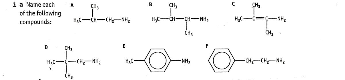 1 a Name each
of the following
compounds:
D
H3C-
A
CH3
CH3
HạC—CH—CH, NH,
C−CH,NH,
CH 3
E
B
H3C-
CH3
HỌC—-CH-CHNH,
CH₂
CH3
H₂C-C=C-
-NH₂
CH3
F
Oe
-NH₂
-CHz—CHz—NHz