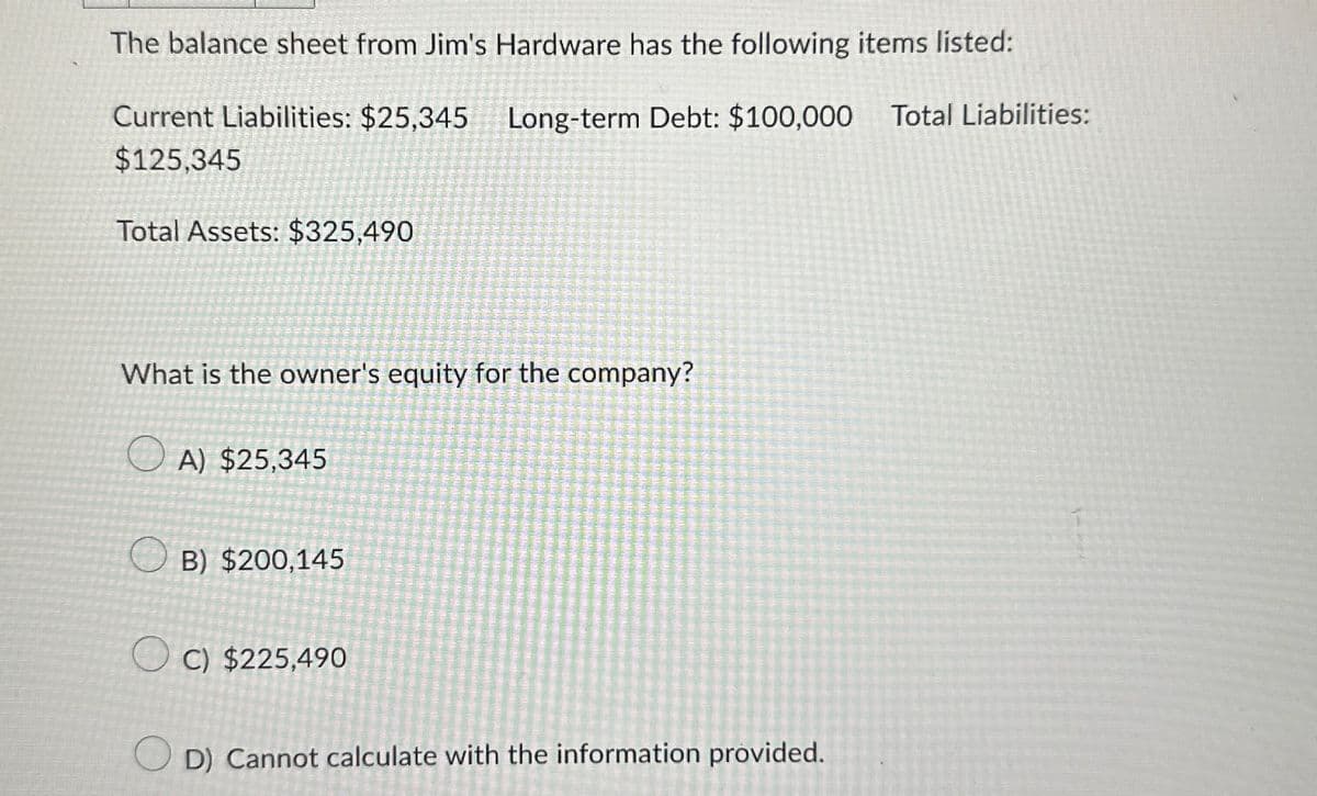 The balance sheet from Jim's Hardware has the following items listed:
Long-term Debt: $100,000 Total Liabilities:
Current Liabilities: $25,345
$125,345
Total Assets: $325,490
What is the owner's equity for the company?
A) $25,345
B) $200,145
OC) $225,490
D) Cannot calculate with the information provided.