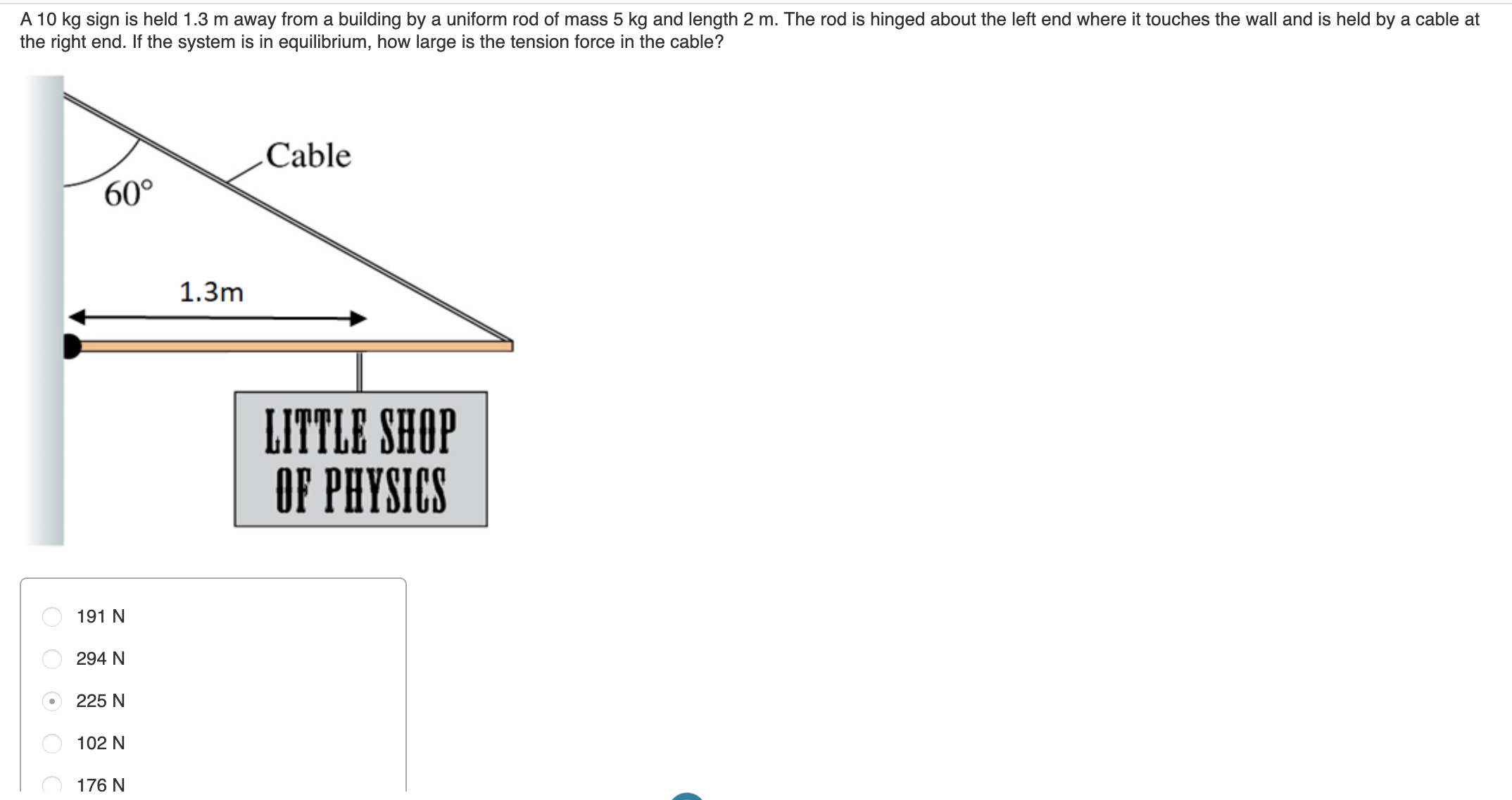 A 10 kg sign is held 1.3 m away from a building by a uniform rod of mass 5 kg and length 2 m. The rod is hinged about the left end where it touches the wall and is held by a cable at
the right end. If the system is in equilibrium, how large is the tension force in the cable?
Cable
60°
1.3m
LITTLE SHOP
OF PHYSICS
191 N
294 N
225 N
102 N
176 N
