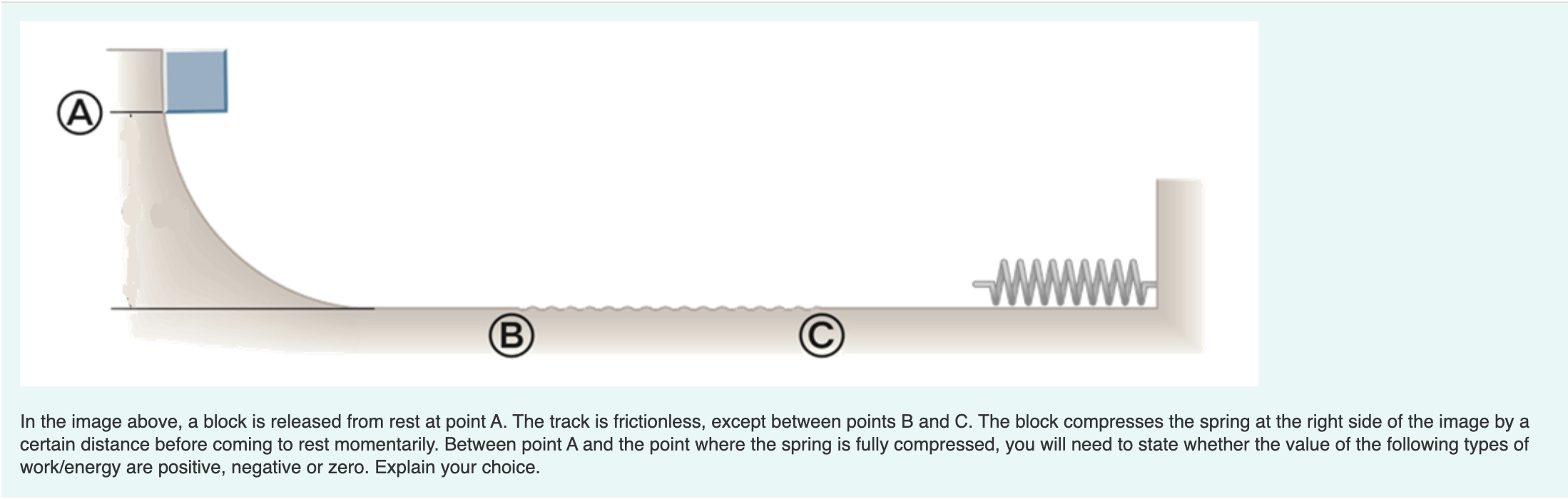 (A)
B)
In the image above, a block is released from rest at point A. The track is frictionless, except between points B and C. The block compresses the spring at the right side of the image by a
certain distance before coming to rest momentarily. Between point A and the point where the spring is fully compressed, you will need to state whether the value of the following types of
work/energy are positive, negative or zero. Explain your choice.
