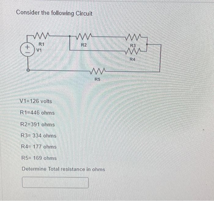 Consider the following Circuit
+
ww
R1
V1
ww
R2
ww
R5
V1=126 volts
R1 446 ohms
R2=391 ohms
R3= 334 ohms
R4= 177 ohms
R5= 169 ohms
Determine Total resistance in ohms
www.
R3
R4