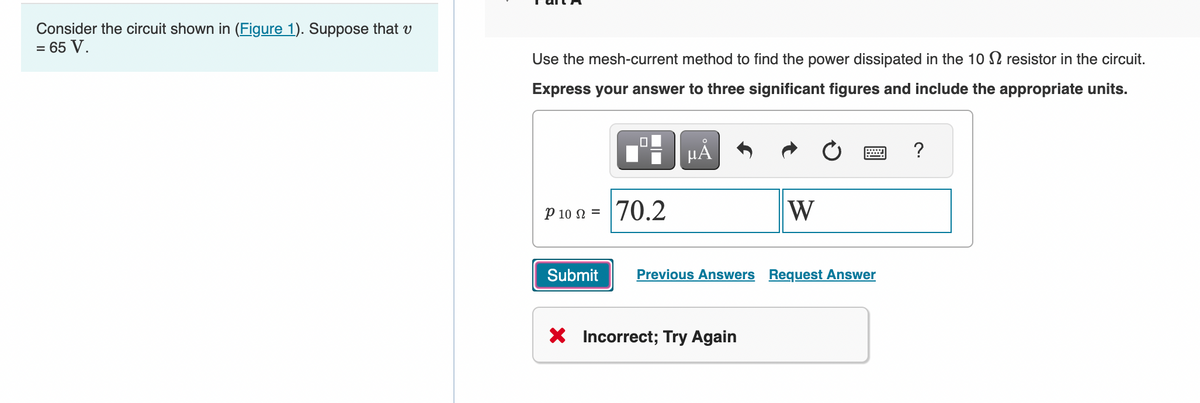 Consider the circuit shown in (Figure 1). Suppose that v
= 65 V.
Use the mesh-current method to find the power dissipated in the 10 resistor in the circuit.
Express your answer to three significant figures and include the appropriate units.
P 10 = 70.2
Submit
μÃ
W
X Incorrect; Try Again
www
Previous Answers Request Answer
?