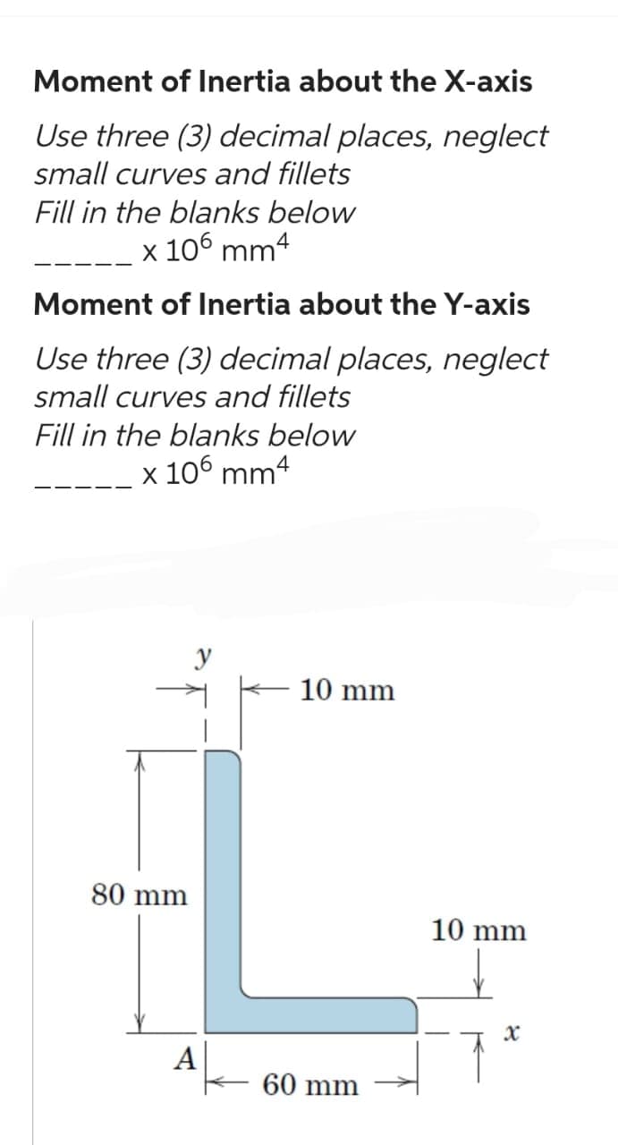 Moment of Inertia about the X-axis
Use three (3) decimal places, neglect
small curves and fillets
Fill in the blanks below
x 106 mm4
Moment of Inertia about the Y-axis
Use three (3) decimal places, neglect
small curves and fillets
Fill in the blanks below
x 106 mm4
80 mm
A
10 mm
60 mm
10 mm
x