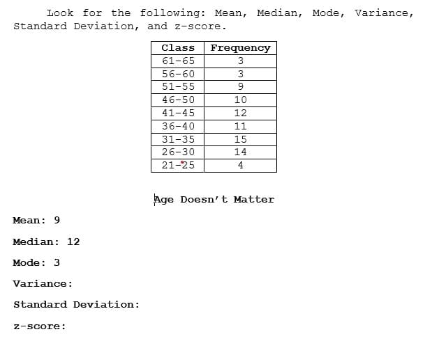 Look for the following: Mean, Median, Mode, Variance,
Standard Deviation, and z-score.
Class
Frequency
61-65
3
56-60
3
51-55
46-50
10
41-45
12
36-40
11
31-35
15
26-30
14
21-25
4
Age Doesn't Matter
Mean: 9
Median: 12
Mode: 3
Variance:
Standard Deviation:
z-score:
