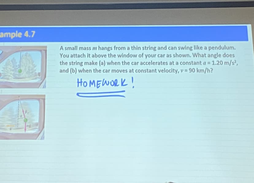 ample 4.7
42
mg
A small mass / hangs from a thin string and can swing like a pendulum.
You attach it above the window of your car as shown. What angle does
the string make (a) when the car accelerates at a constant a = 1.20 m/s²,
and (b) when the car moves at constant velocity, v = 90 km/h?
HOMEWORK!